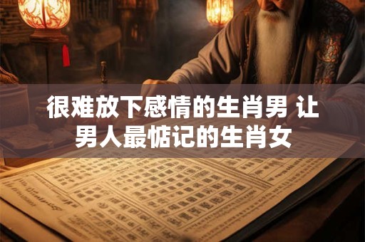很难放下感情的生肖男 让男人最惦记的生肖女