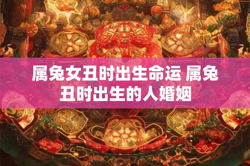 属兔女丑时出生命运 属兔丑时出生的人婚姻