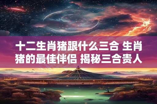 十二生肖猪跟什么三合 生肖猪的最佳伴侣 揭秘三合贵人