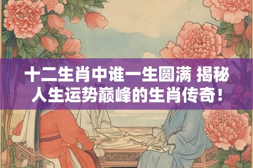十二生肖中谁一生圆满 揭秘人生运势巅峰的生肖传奇！