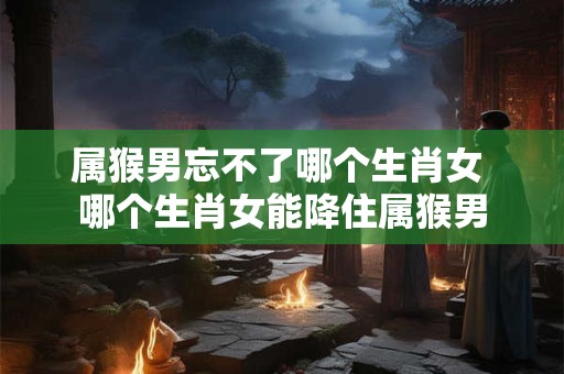 属猴男忘不了哪个生肖女 哪个生肖女能降住属猴男