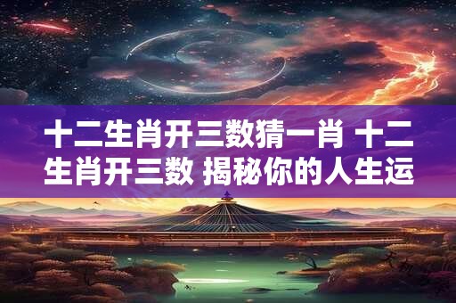 十二生肖开三数猜一肖 十二生肖开三数 揭秘你的人生运势！