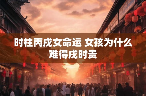 时柱丙戌女命运 女孩为什么难得戌时贵