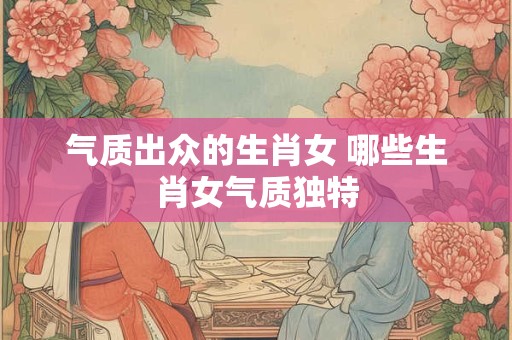 气质出众的生肖女 哪些生肖女气质独特