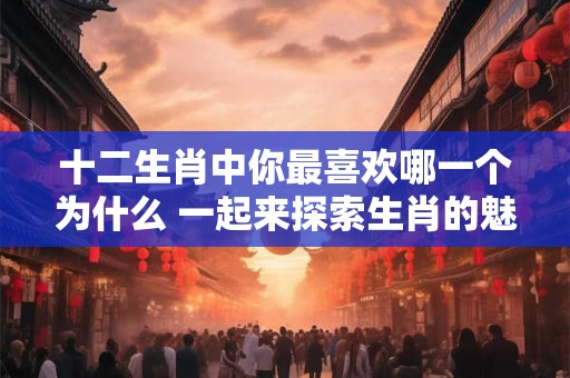 十二生肖中你最喜欢哪一个为什么 一起来探索生肖的魅力！