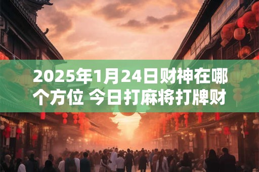 2025年1月24日财神在哪个方位 今日打麻将打牌财神方位