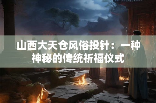 山西大天仓风俗投针：一种神秘的传统祈福仪式