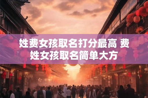 姓费女孩取名打分最高 费姓女孩取名简单大方