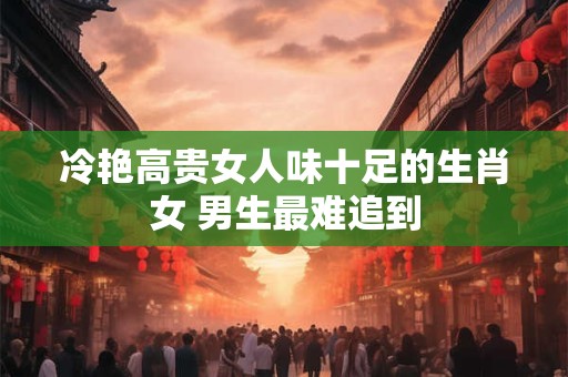 冷艳高贵女人味十足的生肖女 男生最难追到