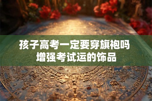 孩子高考一定要穿旗袍吗 增强考试运的饰品