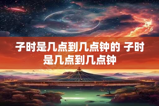 子时是几点到几点钟的 子时是几点到几点钟