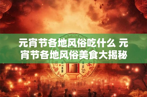 元宵节各地风俗吃什么 元宵节各地风俗美食大揭秘