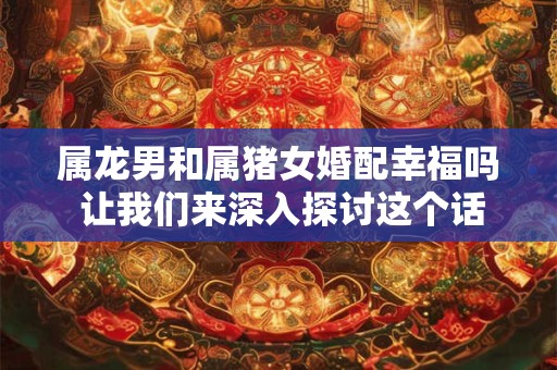 属龙男和属猪女婚配幸福吗 让我们来深入探讨这个话题