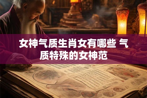 女神气质生肖女有哪些 气质特殊的女神范