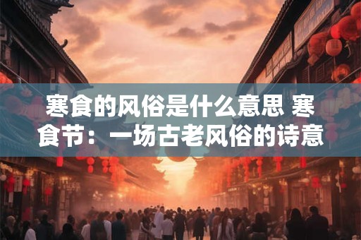 寒食的风俗是什么意思 寒食节：一场古老风俗的诗意复兴
