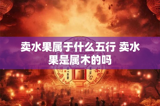 卖水果属于什么五行 卖水果是属木的吗