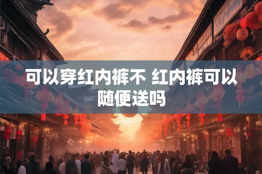 可以穿红内裤不 红内裤可以随便送吗