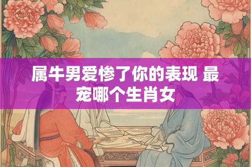 属牛男爱惨了你的表现 最宠哪个生肖女