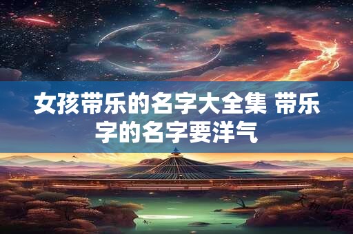女孩带乐的名字大全集 带乐字的名字要洋气