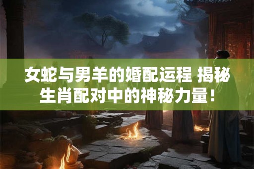 女蛇与男羊的婚配运程 揭秘生肖配对中的神秘力量！