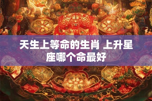 天生上等命的生肖 上升星座哪个命最好