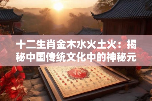 十二生肖金木水火土火：揭秘中国传统文化中的神秘元素