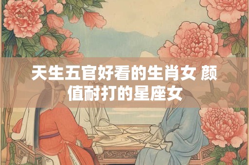 天生五官好看的生肖女 颜值耐打的星座女