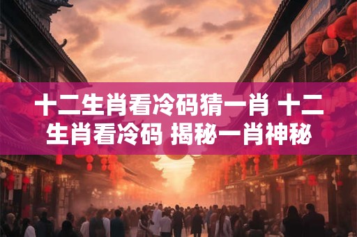 十二生肖看冷码猜一肖 十二生肖看冷码 揭秘一肖神秘面纱！
