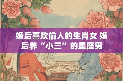 婚后喜欢偷人的生肖女 婚后养“小三”的星座男