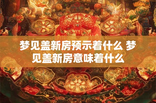 梦见盖新房预示着什么 梦见盖新房意味着什么