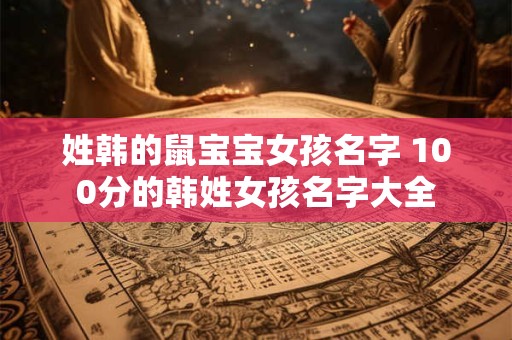 姓韩的鼠宝宝女孩名字 100分的韩姓女孩名字大全
