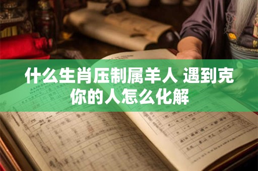 什么生肖压制属羊人 遇到克你的人怎么化解