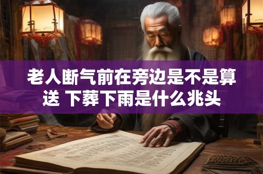 老人断气前在旁边是不是算送 下葬下雨是什么兆头