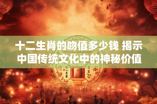 十二生肖的吻值多少钱 揭示中国传统文化中的神秘价值