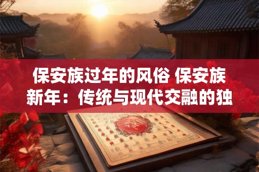 保安族过年的风俗 保安族新年:传统与现代交融的独特风俗 保安族过年的风俗 保安族新年:传统与现代交融的独特风俗