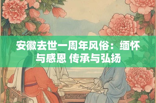 安徽去世一周年风俗：缅怀与感恩 传承与弘扬