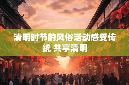 清明时节的风俗活动感受传统 共享清明