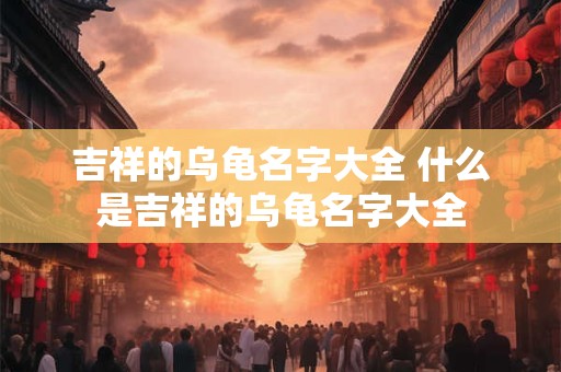 吉祥的乌龟名字大全 什么是吉祥的乌龟名字大全
