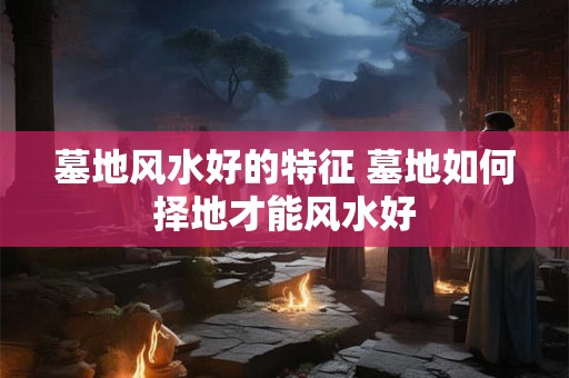 墓地风水好的特征 墓地如何择地才能风水好