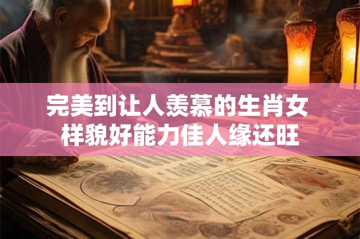 完美到让人羡慕的生肖女 样貌好能力佳人缘还旺