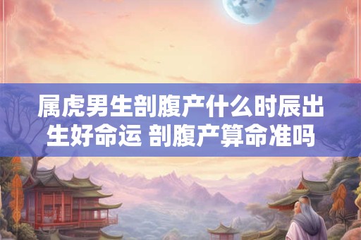 属虎男生剖腹产什么时辰出生好命运 剖腹产算命准吗