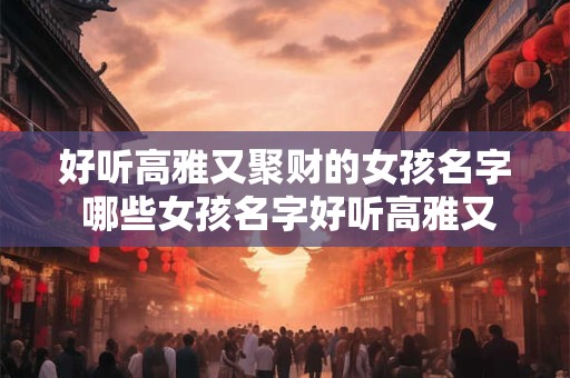 好听高雅又聚财的女孩名字 哪些女孩名字好听高雅又聚财