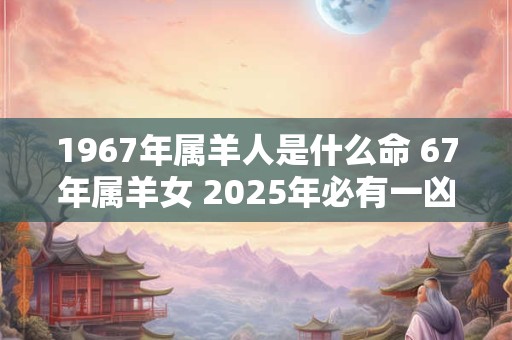 1967年属羊人是什么命 67年属羊女 2025年必有一凶