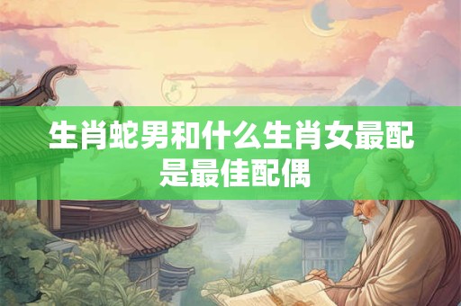 生肖蛇男和什么生肖女最配 是最佳配偶