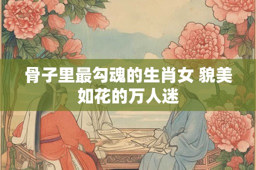 骨子里最勾魂的生肖女 貌美如花的万人迷