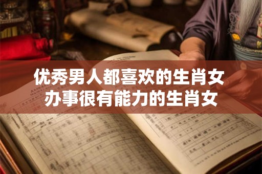 优秀男人都喜欢的生肖女 办事很有能力的生肖女