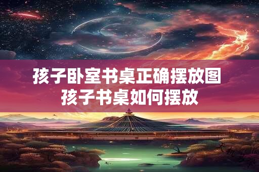 孩子卧室书桌正确摆放图 孩子书桌如何摆放