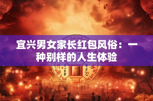 宜兴男女家长红包风俗：一种别样的人生体验