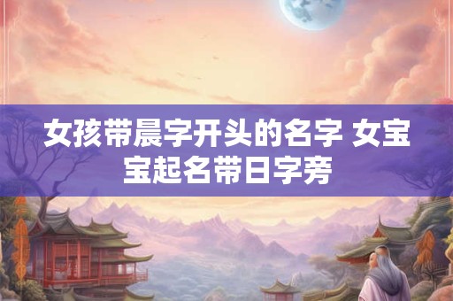 女孩带晨字开头的名字 女宝宝起名带日字旁