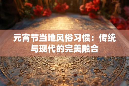 元宵节当地风俗习惯：传统与现代的完美融合